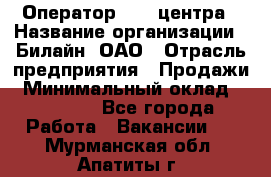 Оператор Call-центра › Название организации ­ Билайн, ОАО › Отрасль предприятия ­ Продажи › Минимальный оклад ­ 15 000 - Все города Работа » Вакансии   . Мурманская обл.,Апатиты г.